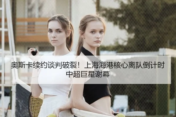 奥斯卡续约谈判破裂！上海海港核心离队倒计时 中超巨星谢幕